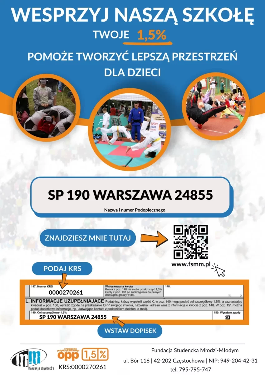 Plakat zachęcający do przekazania 1,5% podatku na rzecz SP 190.  W nagłówku możemy przeczytać "Wesprzyj naszą szkołę. Twoje 1,5% pomoże tworzyć lepszą przestrzeń dla dzieci". Pod napisem znajdują się trzy zdjęcia przedstawiające młodzież szkolną w trakcie różnych zajęć, m.in. zajęcia karate i gimnastyka. Poniżej widać nazwę podopiecznego, czyli SP 190 Warszawa 24855. Plakat zamyka krótka instrukcja wypełnienia formularza PIT.